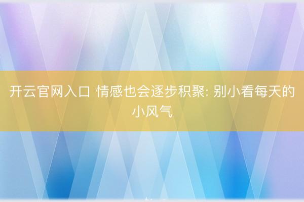 开云官网入口 情感也会逐步积聚: 别小看每天的小风气