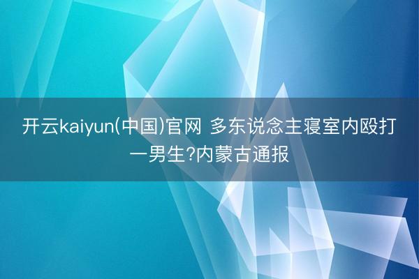 开云kaiyun(中国)官网 多东说念主寝室内殴打一男生?内蒙古通报