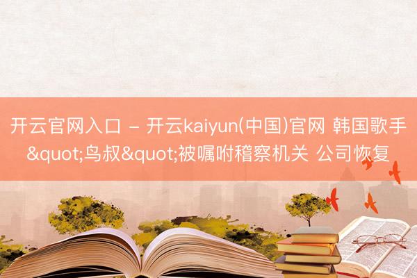 开云官网入口 - 开云kaiyun(中国)官网 韩国歌手"鸟叔"被嘱咐稽察机关 公司恢复