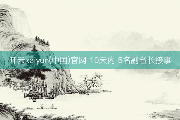 开云kaiyun(中国)官网 10天内 5名副省长接事