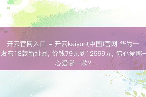 开云官网入口 - 开云kaiyun(中国)官网 华为一语气发布18款新址品， 价钱79元到12999元， 你心爱哪一款?