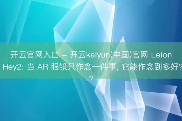 开云官网入口 - 开云kaiyun(中国)官网 Leion Hey2: 当 AR 眼镜只作念一件事， 它能作念到多好?