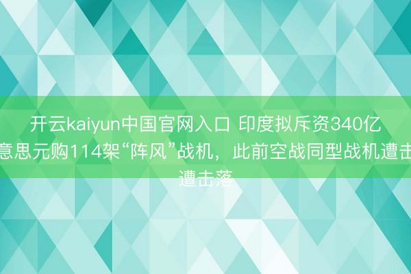 开云kaiyun中国官网入口 印度拟斥资340亿好意思元购114架“阵风”战机，此前空战同型战机遭击落
