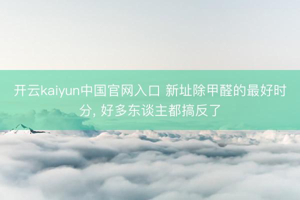 开云kaiyun中国官网入口 新址除甲醛的最好时分， 好多东谈主都搞反了
