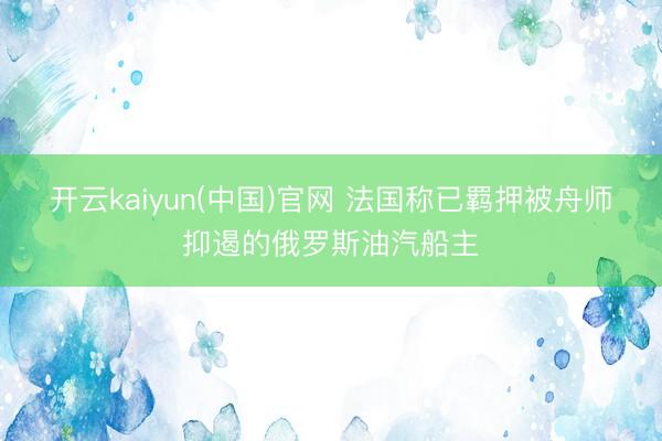 开云kaiyun(中国)官网 法国称已羁押被舟师抑遏的俄罗斯油汽船主