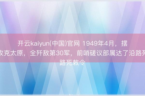 开云kaiyun(中国)官网 1949年4月，摆脱军攻克太原，全歼敌第30军，前哨磋议部属达了沿路死敕令