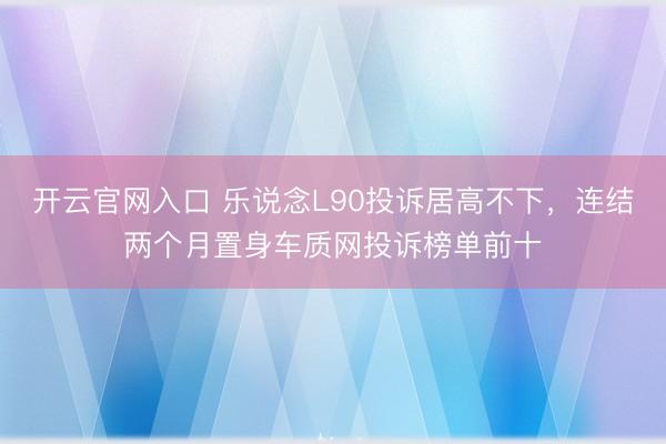 开云官网入口 乐说念L90投诉居高不下，连结两个月置身车质网投诉榜单前十