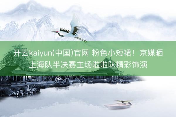 开云kaiyun(中国)官网 粉色小短裙！京媒晒上海队半决赛主场啦啦队精彩饰演