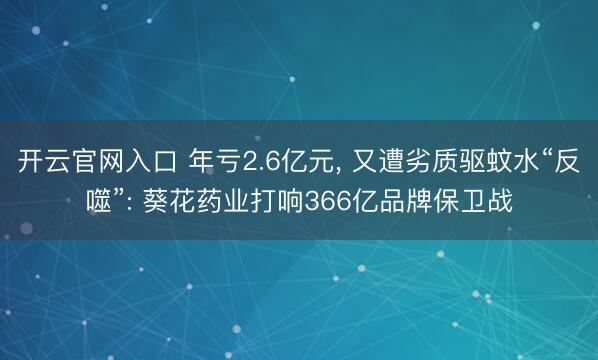 开云官网入口 年亏2.6亿元， 又遭劣质驱蚊水“反噬”: 葵花药业打响366亿品牌保卫战