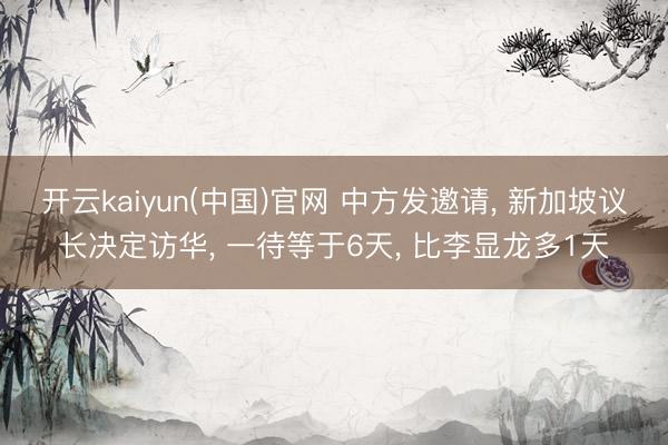 开云kaiyun(中国)官网 中方发邀请， 新加坡议长决定访华， 一待等于6天， 比李显龙多1天