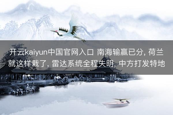 开云kaiyun中国官网入口 南海输赢已分， 荷兰就这样栽了， 雷达系统全程失明， 中方打发特地
