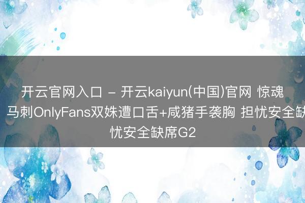 开云官网入口 - 开云kaiyun(中国)官网 惊魂不决！马刺OnlyFans双姝遭口舌+咸猪手袭胸 担忧安全缺席G2