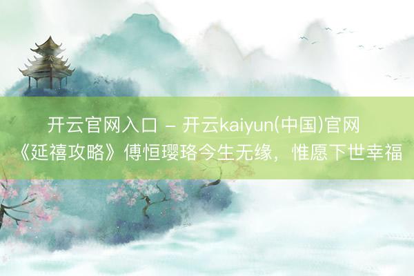 开云官网入口 - 开云kaiyun(中国)官网 《延禧攻略》傅恒璎珞今生无缘，惟愿下世幸福