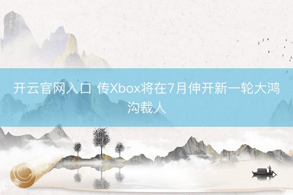 开云官网入口 传Xbox将在7月伸开新一轮大鸿沟裁人