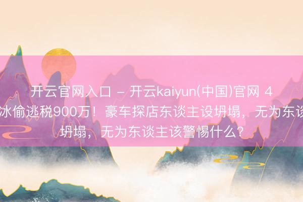 开云官网入口 - 开云kaiyun(中国)官网 4000万粉网红白冰偷逃税900万！豪车探店东谈主设坍塌，无为东谈主该警惕什么？