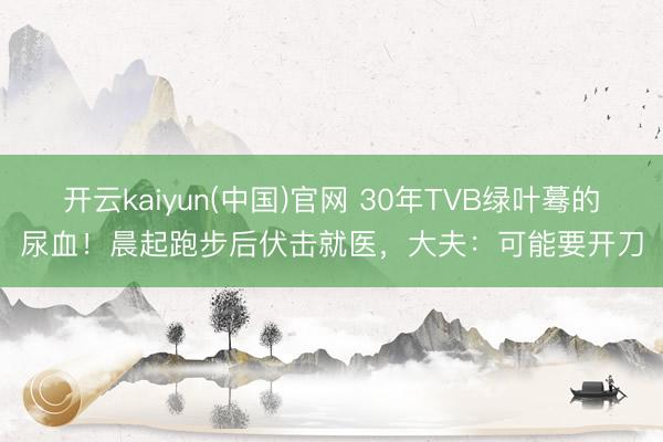 开云kaiyun(中国)官网 30年TVB绿叶蓦的尿血！晨起跑步后伏击就医，大夫：可能要开刀