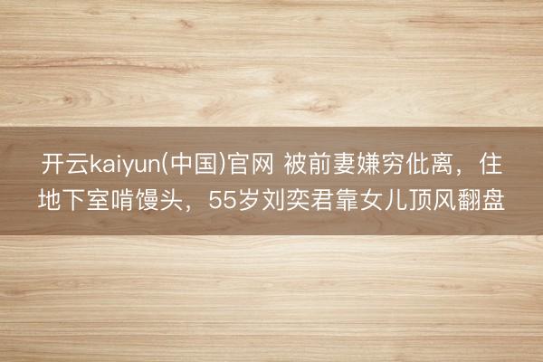 开云kaiyun(中国)官网 被前妻嫌穷仳离,住地下室啃馒头,55岁刘奕君靠女儿顶风翻盘