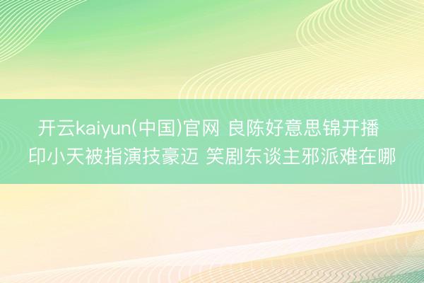 开云kaiyun(中国)官网 良陈好意思锦开播 印小天被指演技豪迈 笑剧东谈主邪派难在哪