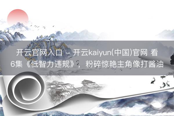 开云官网入口 - 开云kaiyun(中国)官网 看6集《低智力违规》，粉碎惊艳主角像打酱油