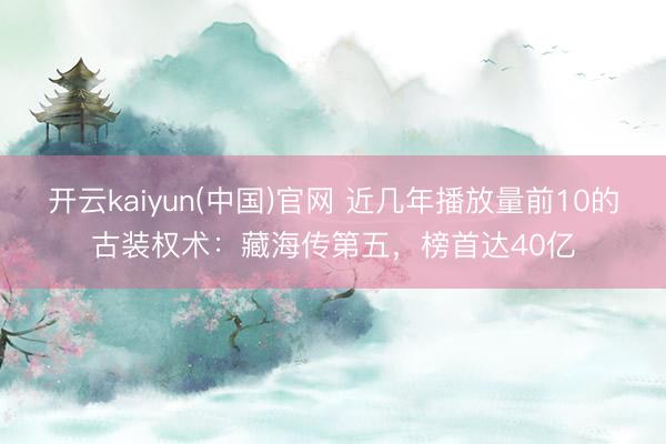 开云kaiyun(中国)官网 近几年播放量前10的古装权术：藏海传第五，榜首达40亿