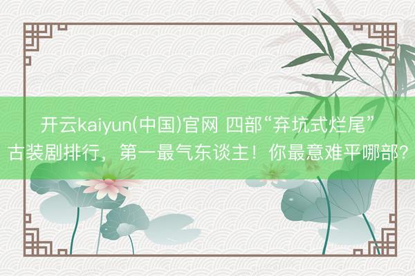 开云kaiyun(中国)官网 四部“弃坑式烂尾”古装剧排行，第一最气东谈主！你最意难平哪部？