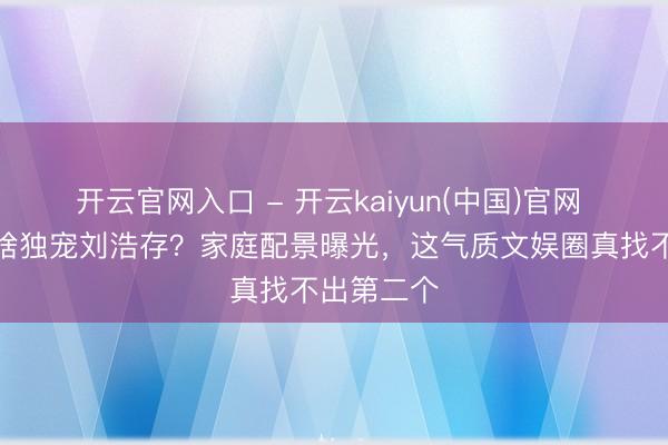 开云官网入口 - 开云kaiyun(中国)官网 张艺谋为啥独宠刘浩存？家庭配景曝光，这气质文娱圈真找不出第二个
