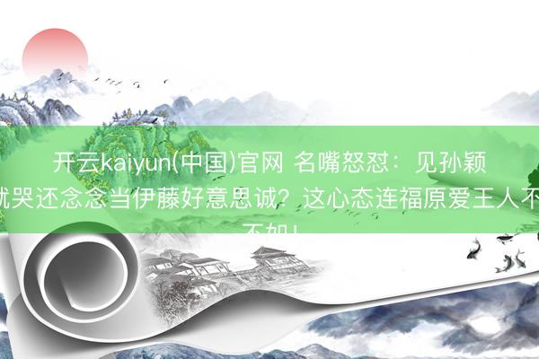 开云kaiyun(中国)官网 名嘴怒怼:见孙颖莎就哭还念念当伊藤好意思诚?这心态连福原爱王人不如!