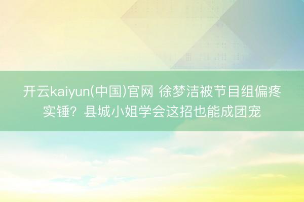 开云kaiyun(中国)官网 徐梦洁被节目组偏疼实锤？县城小姐学会这招也能成团宠