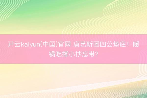 开云kaiyun(中国)官网 唐艺昕团四公垫底!暖锅吃撑小抄忘带?