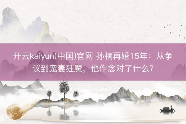 开云kaiyun(中国)官网 孙楠再婚15年：从争议到宠妻狂魔，他作念对了什么？