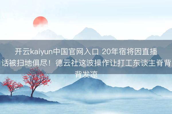 开云kaiyun中国官网入口 20年宿将因直播一句话被扫地俱尽！德云社这波操作让打工东谈主脊背发凉