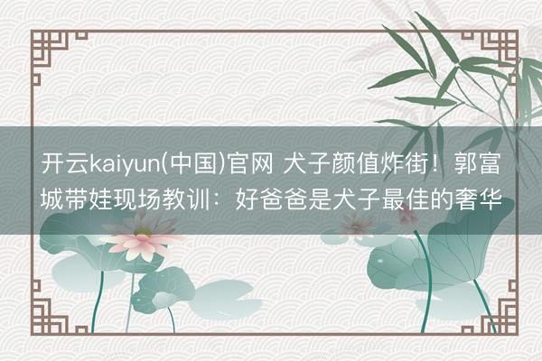 开云kaiyun(中国)官网 犬子颜值炸街！郭富城带娃现场教训：好爸爸是犬子最佳的奢华