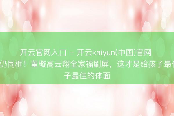 开云官网入口 - 开云kaiyun(中国)官网 仳离8年仍同框！董璇高云翔全家福刷屏，这才是给孩子最佳的体面