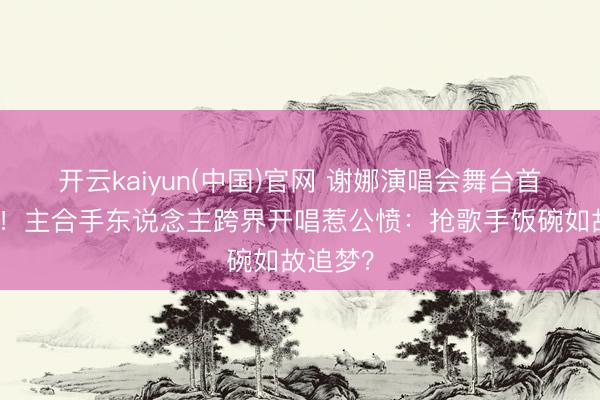 开云kaiyun(中国)官网 谢娜演唱会舞台首秀炸场！主合手东说念主跨界开唱惹公愤：抢歌手饭碗如故追梦？