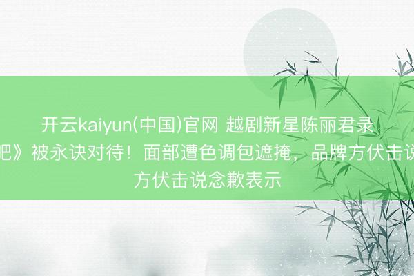 开云kaiyun(中国)官网 越剧新星陈丽君录制《驱驰吧》被永诀对待！面部遭色调包遮掩，品牌方伏击说念歉表示