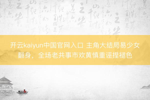 开云kaiyun中国官网入口 主角大结局易少女翻身,全场老共事市欢黄慎重诬捏褪色