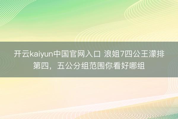 开云kaiyun中国官网入口 浪姐7四公王濛排第四，五公分组范围你看好哪组