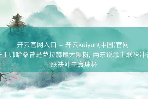 开云官网入口 - 开云kaiyun(中国)官网 埃及现任主帅哈桑曾是萨拉赫最大黑粉, 两东说念主联袂冲击寰球杯