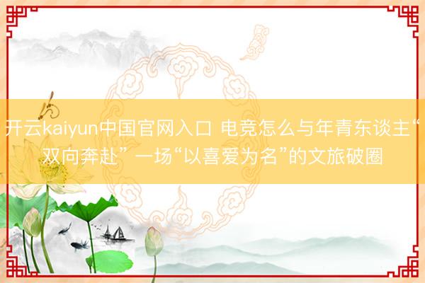 开云kaiyun中国官网入口 电竞怎么与年青东谈主“双向奔赴” 一场“以喜爱为名”的文旅破圈