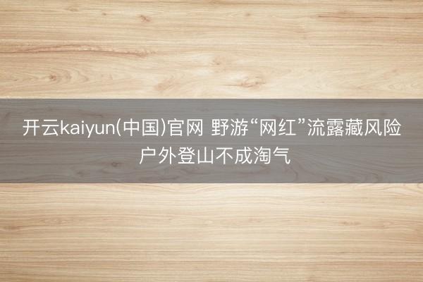 开云kaiyun(中国)官网 野游“网红”流露藏风险 户外登山不成淘气