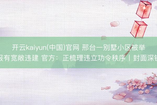 开云kaiyun(中国)官网 邢台一别墅小区被举报有宽敞违建 官方：正梳理违立功令秩序丨封面深镜