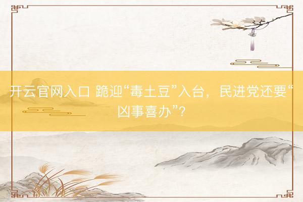 开云官网入口 跪迎“毒土豆”入台，民进党还要“凶事喜办”？