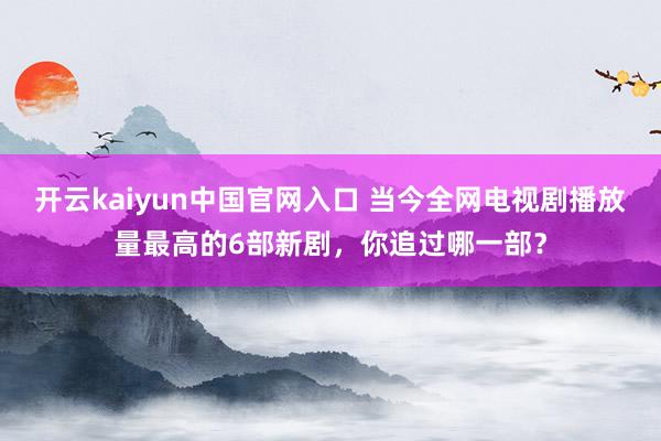 开云kaiyun中国官网入口 当今全网电视剧播放量最高的6部新剧，你追过哪一部？