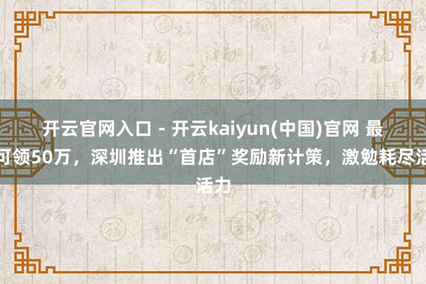 开云官网入口 - 开云kaiyun(中国)官网 最高可领50万,深圳推出“首店”奖励新计策,激勉耗尽活力