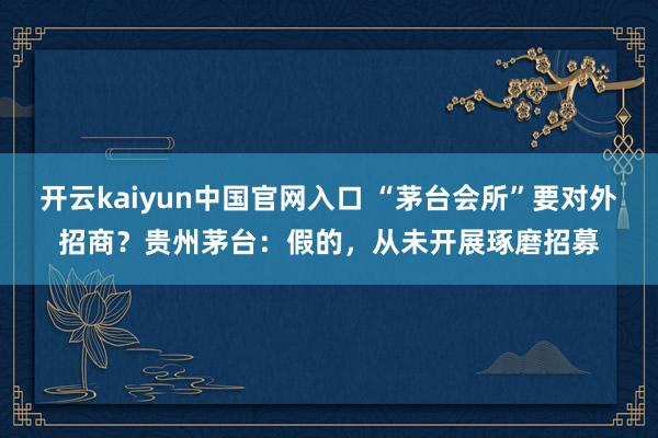 开云kaiyun中国官网入口 “茅台会所”要对外招商？贵州茅台：假的，从未开展琢磨招募