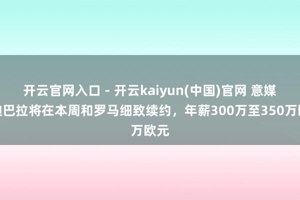 开云官网入口 - 开云kaiyun(中国)官网 意媒：迪巴拉将在本周和罗马细致续约，年薪300万至350万欧元