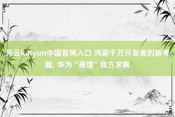 开云kaiyun中国官网入口 鸿蒙千万开发者的新考题, 华为“蒸馏”我方求解