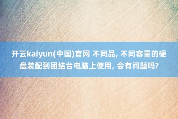 开云kaiyun(中国)官网 不同品, 不同容量的硬盘装配到团结台电脑上使用, 会有问题吗?