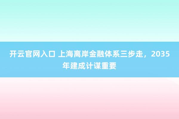 开云官网入口 上海离岸金融体系三步走，2035年建成计谋重要