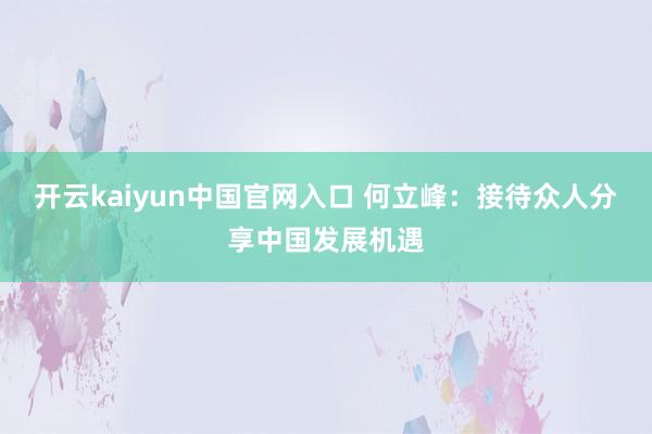 开云kaiyun中国官网入口 何立峰：接待众人分享中国发展机遇